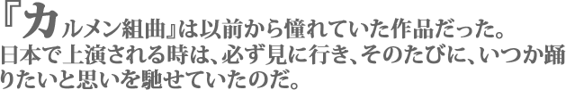 「『カルメン組曲』は以前から憧れていた作品だった。日本で上演される時は、必ず見に行き、そのたびに、いつか踊りたいと思いを馳せていたのだ」